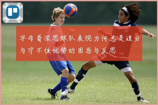 字母哥深思球队表现为何总是追分与守不住优势的困惑与反思