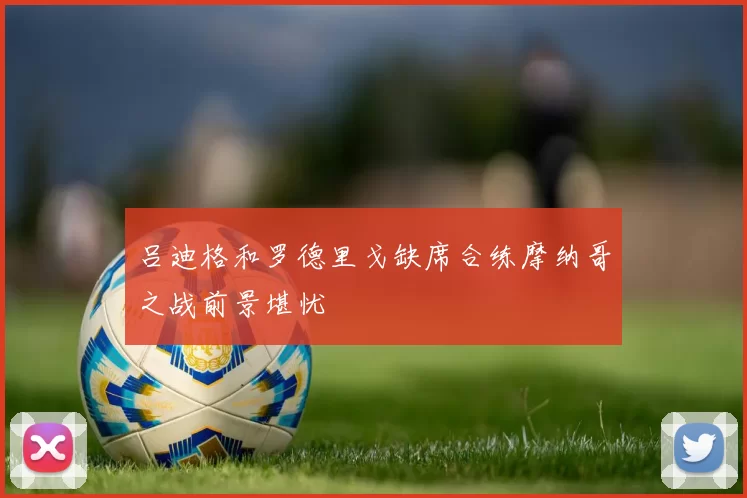 吕迪格和罗德里戈缺席合练摩纳哥之战前景堪忧