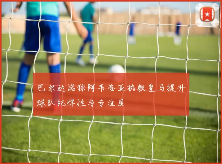 巴尔达诺称阿韦洛亚执教皇马提升球队纪律性与专注度