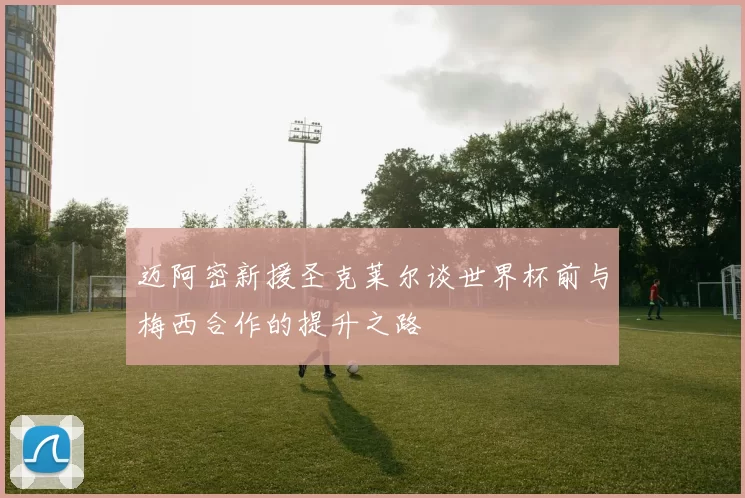 迈阿密新援圣克莱尔谈世界杯前与梅西合作的提升之路