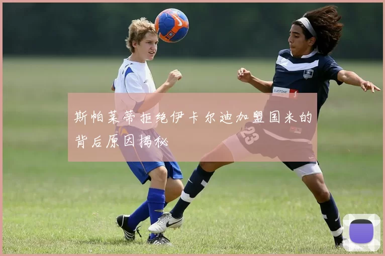 斯帕莱蒂拒绝伊卡尔迪加盟国米的背后原因揭秘