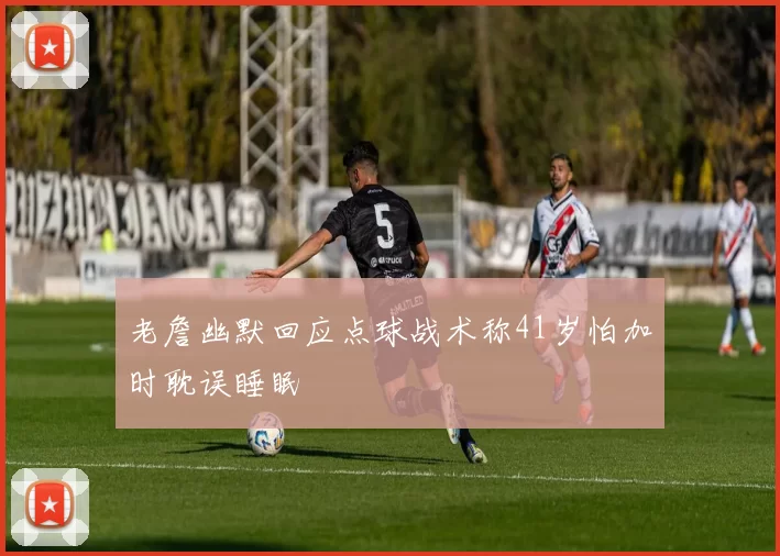 老詹幽默回应点球战术称41岁怕加时耽误睡眠