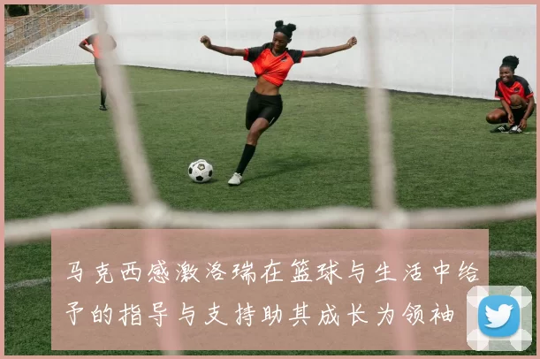 马克西感激洛瑞在篮球与生活中给予的指导与支持助其成长为领袖