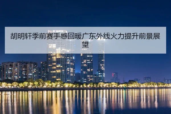 胡明轩季前赛手感回暖广东外线火力提升前景展望